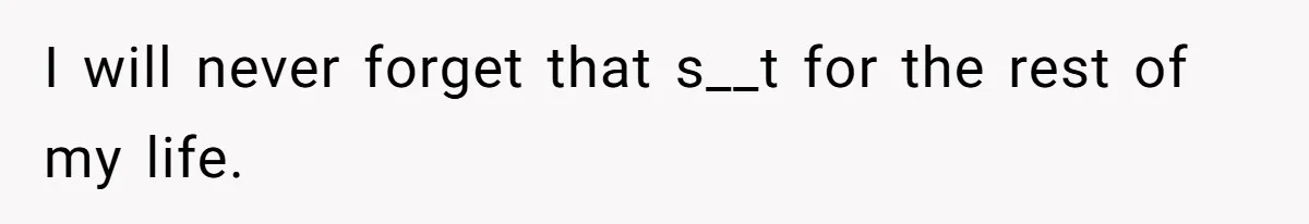 I will never forget that s__t for the rest of my life.