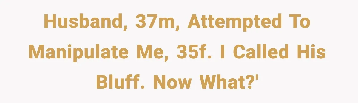 Husband, 37M, attempted to manipulate me, 35F. I called his bluff. Now what?'