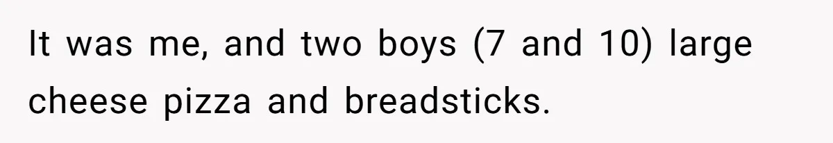 It was me, and two boys (7 and 10) large cheese pizza and breadsticks.