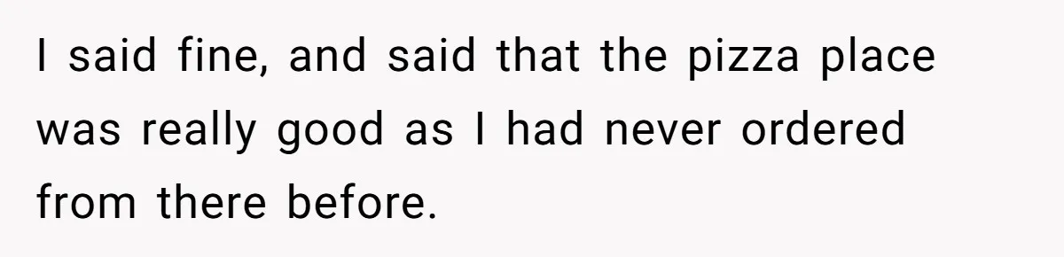 I said fine, and said that the pizza place was really good as I had never ordered from there before.