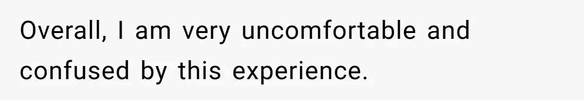 Overall, I am very uncomfortable and confused by this experience.