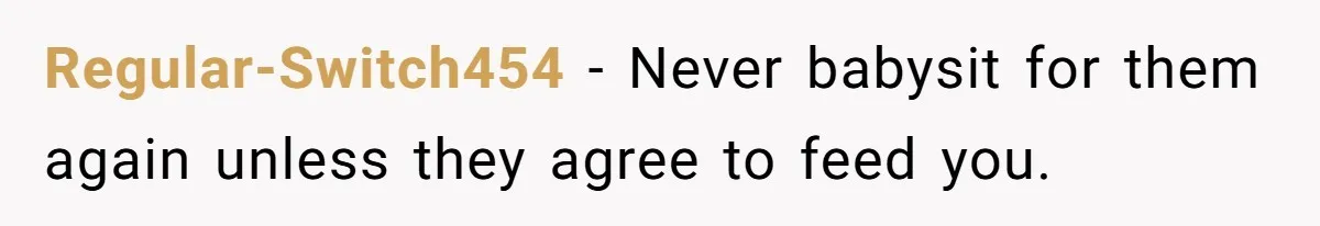 Regular-Switch454 − Never babysit for them again unless they agree to feed you.