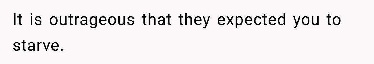 It is outrageous that they expected you to starve.