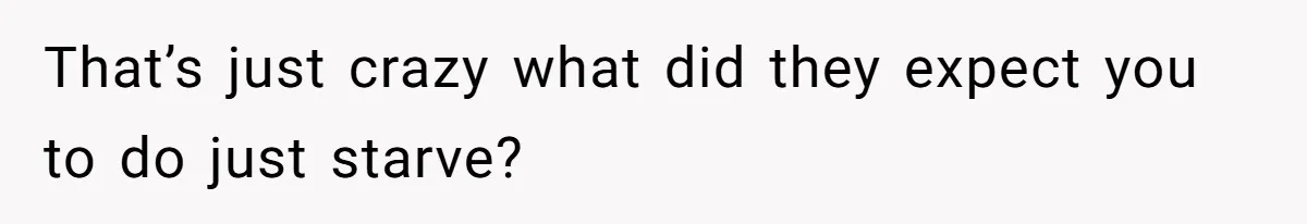 That’s just crazy what did they expect you to do just starve?