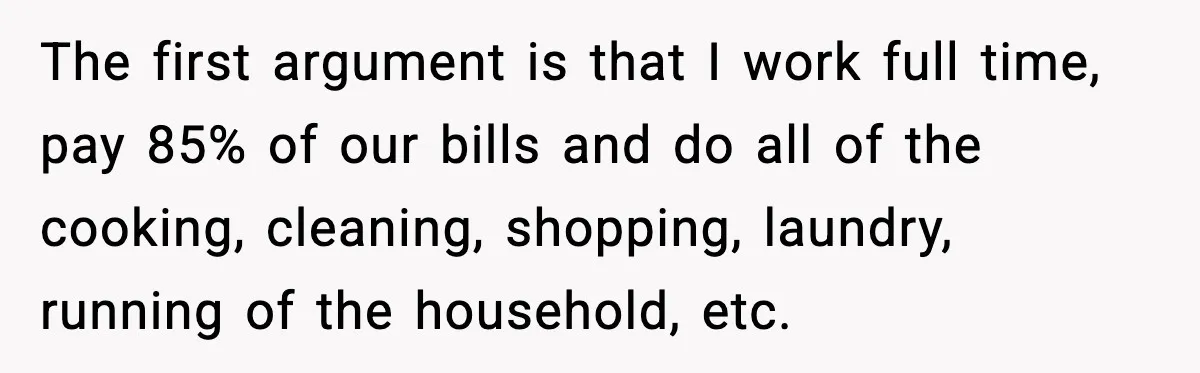 The first argument is that I work full time, pay 85% of our bills and do all of the cooking, cleaning, shopping, laundry, running of the household, etc.