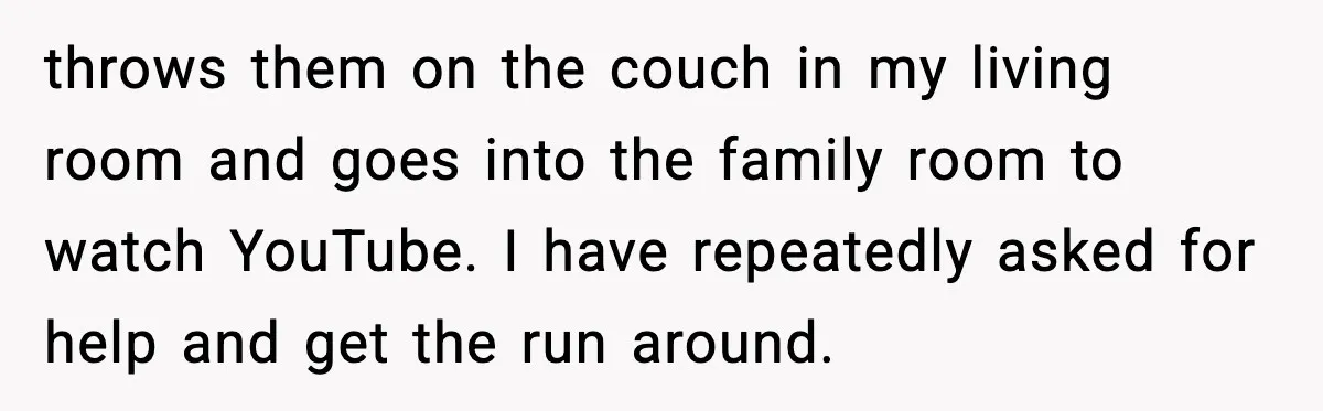 throws them on the couch in my living room and goes into the family room to watch YouTube. I have repeatedly asked for help and get the run around.