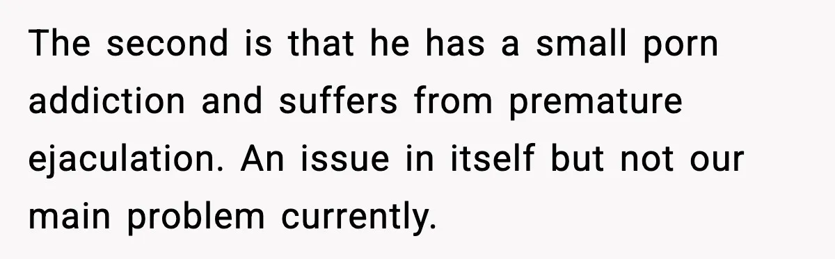 The second is that he has a small porn addiction and suffers from premature ejaculation. An issue in itself but not our main problem currently.