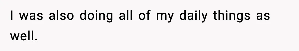 I was also doing all of my daily things as well.