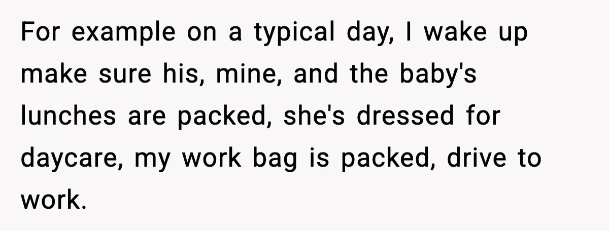 For example on a typical day, I wake up make sure his, mine, and the baby's lunches are packed, she's dressed for daycare, my work bag is packed, drive to...