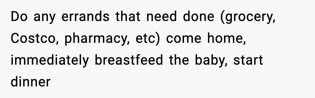 Do any errands that need done (grocery, Costco, pharmacy, etc) come home, immediately breastfeed the baby, start dinner