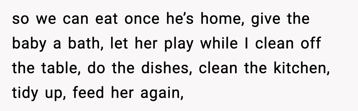 so we can eat once he’s home, give the baby a bath, let her play while I clean off the table, do the dishes, clean the kitchen, tidy up, feed...