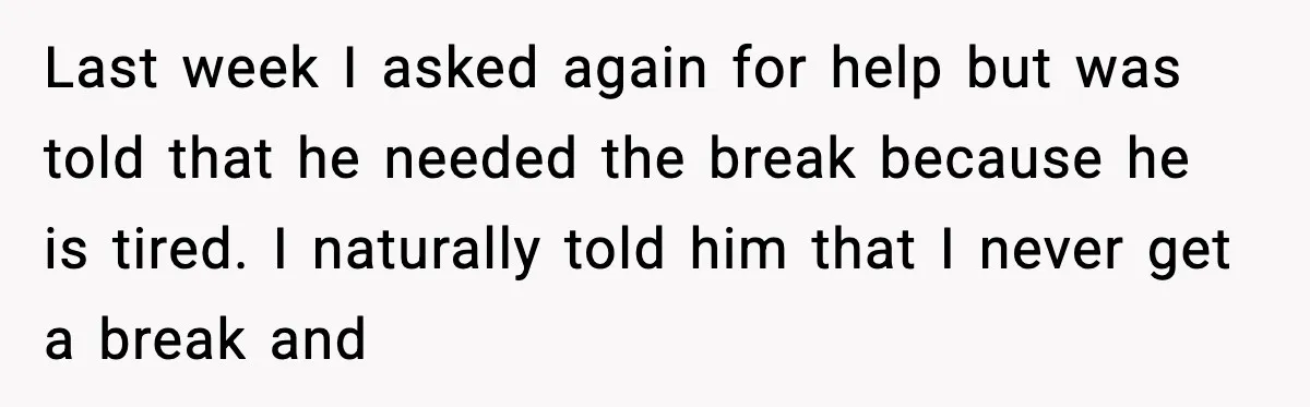 Last week I asked again for help but was told that he needed the break because he is tired. I naturally told him that I never get a break and