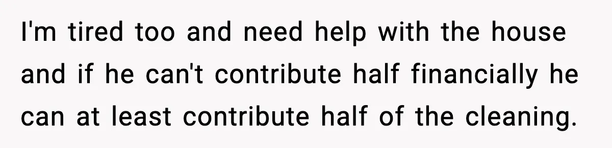 I'm tired too and need help with the house and if he can't contribute half financially he can at least contribute half of the cleaning.