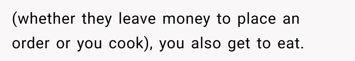 (whether they leave money to place an order or you cook), you also get to eat.