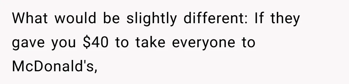 What would be slightly different: If they gave you $40 to take everyone to McDonald's,