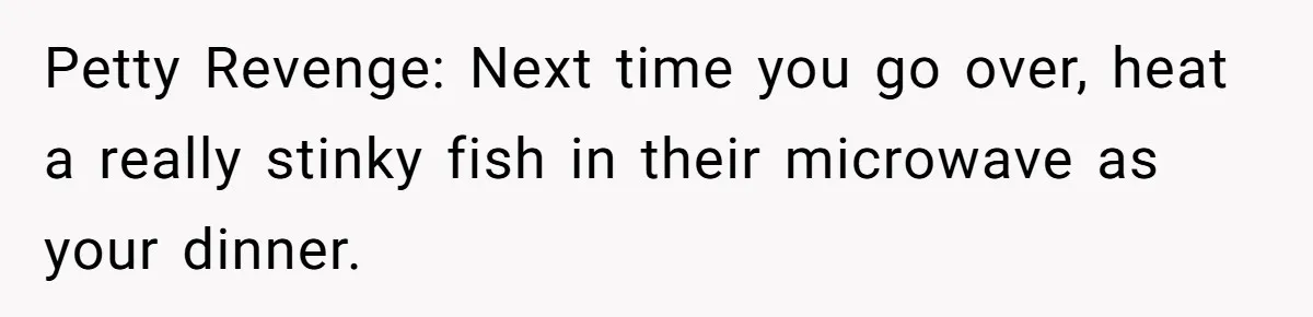 Petty Revenge: Next time you go over, heat a really stinky fish in their microwave as your dinner.