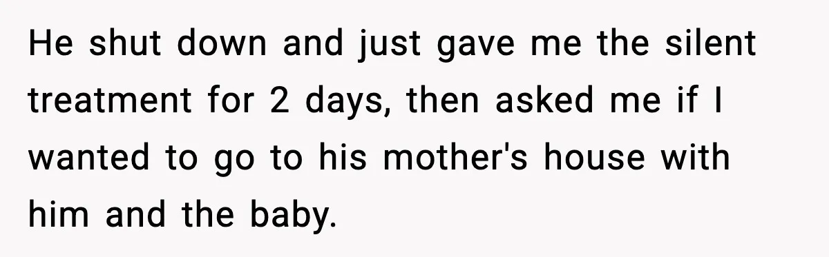 He shut down and just gave me the silent treatment for 2 days, then asked me if I wanted to go to his mother's house with him and the baby.
