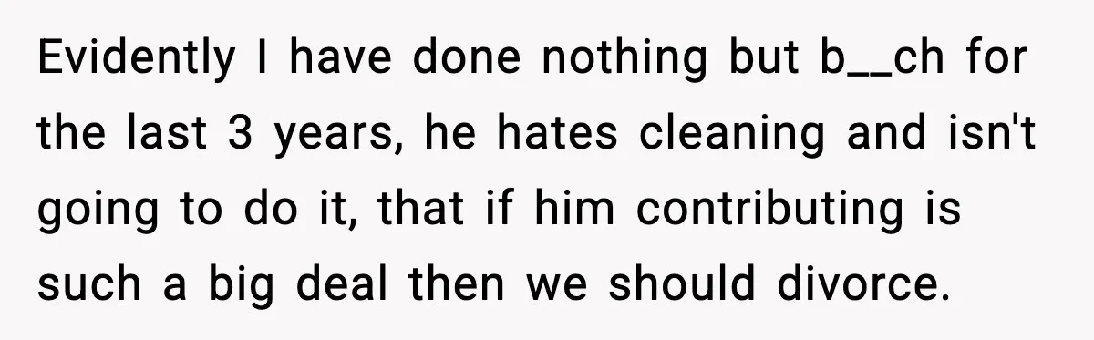 Evidently I have done nothing but b__ch for the last 3 years, he hates cleaning and isn't going to do it, that if him contributing is such a big deal...