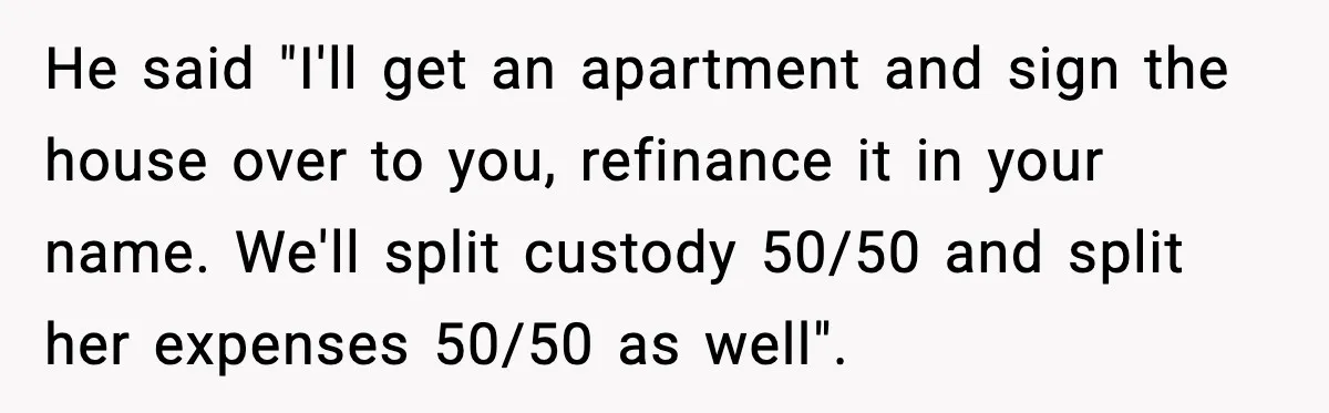 He said "I'll get an apartment and sign the house over to you, refinance it in your name. We'll split custody 50/50 and split her expenses 50/50 as well".