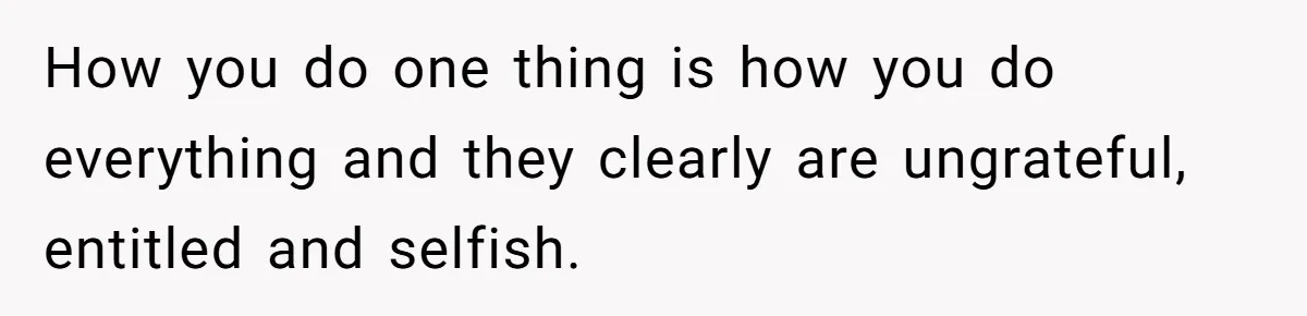 How you do one thing is how you do everything and they clearly are ungrateful, entitled and selfish.
