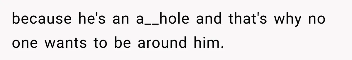 because he's an a__hole and that's why no one wants to be around him.