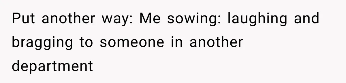 Put another way: Me sowing: laughing and bragging to someone in another department