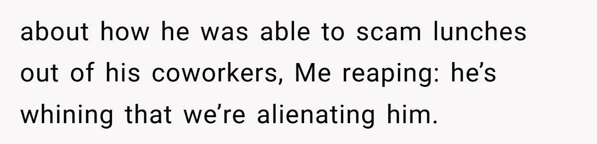 about how he was able to scam lunches out of his coworkers, Me reaping: he’s whining that we’re alienating him.