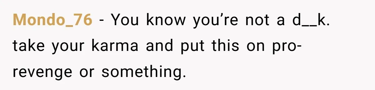Mondo_76 − You know you’re not a d__k. take your karma and put this on pro-revenge or something.