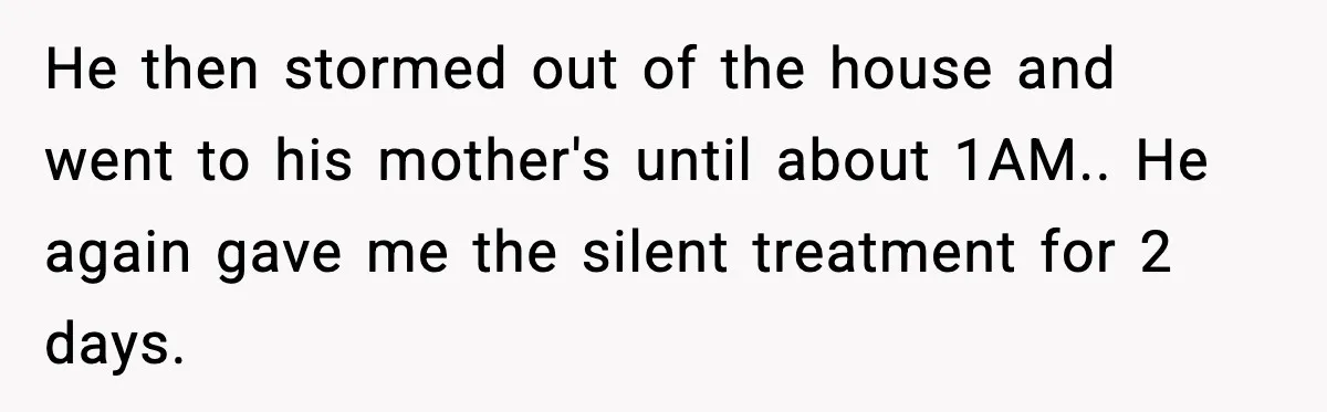 He then stormed out of the house and went to his mother's until about 1AM.. He again gave me the silent treatment for 2 days.