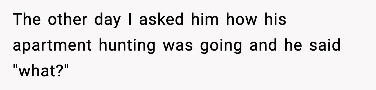 The other day I asked him how his apartment hunting was going and he said "what?"