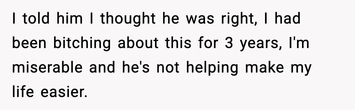 I told him I thought he was right, I had been bitching about this for 3 years, I'm miserable and he's not helping make my life easier.