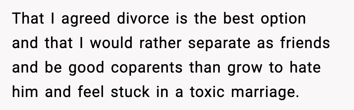 That I agreed divorce is the best option and that I would rather separate as friends and be good coparents than grow to hate him and feel stuck in a...