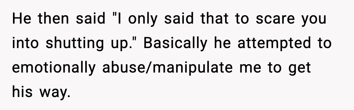 He then said "I only said that to scare you into shutting up." Basically he attempted to emotionally abuse/manipulate me to get his way.