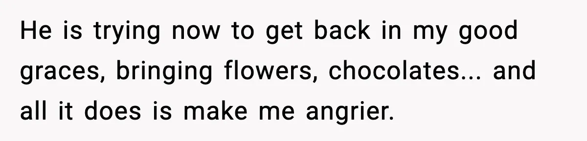 He is trying now to get back in my good graces, bringing flowers, chocolates... and all it does is make me angrier.