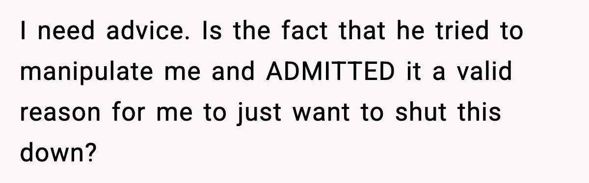 I need advice. Is the fact that he tried to manipulate me and ADMITTED it a valid reason for me to just want to shut this down?