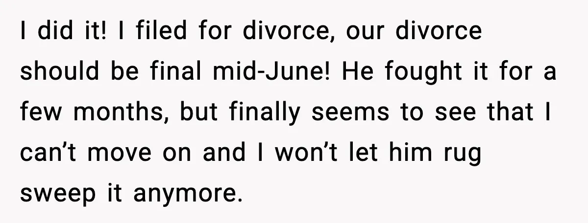 I did it! I filed for divorce, our divorce should be final mid-June! He fought it for a few months, but finally seems to see that I can’t move on...