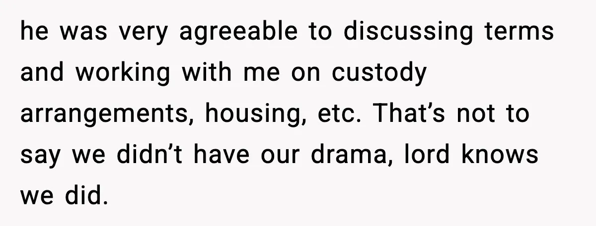 he was very agreeable to discussing terms and working with me on custody arrangements, housing, etc. That’s not to say we didn’t have our drama, lord knows we did.