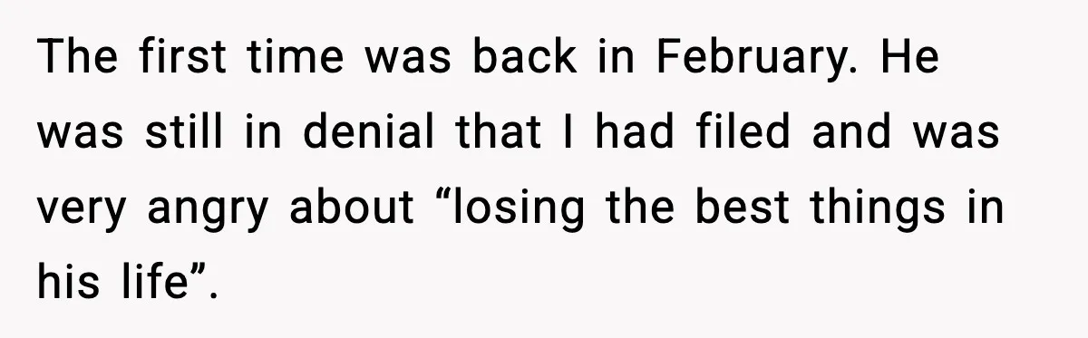 The first time was back in February. He was still in denial that I had filed and was very angry about “losing the best things in his life”.