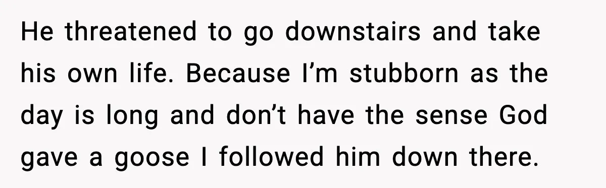 He threatened to go downstairs and take his own life. Because I’m stubborn as the day is long and don’t have the sense God gave a goose I followed him...