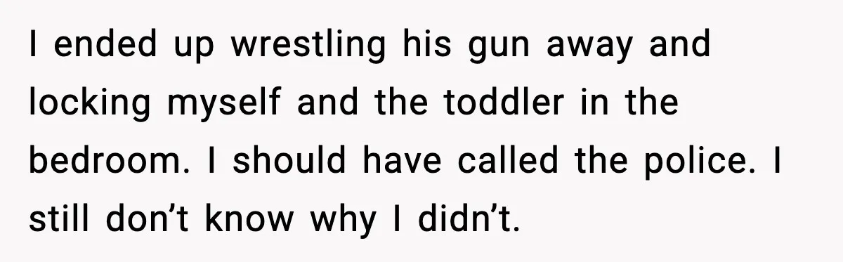 I ended up wrestling his gun away and locking myself and the toddler in the bedroom. I should have called the police. I still don’t know why I didn’t.