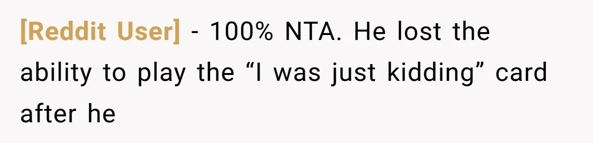 [Reddit User] − 100% NTA. He lost the ability to play the “I was just kidding” card after he