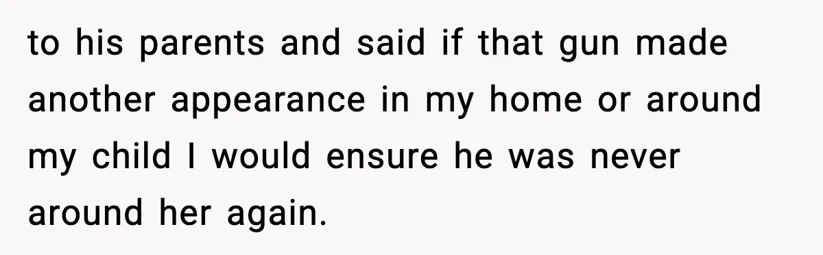 to his parents and said if that gun made another appearance in my home or around my child I would ensure he was never around her again.