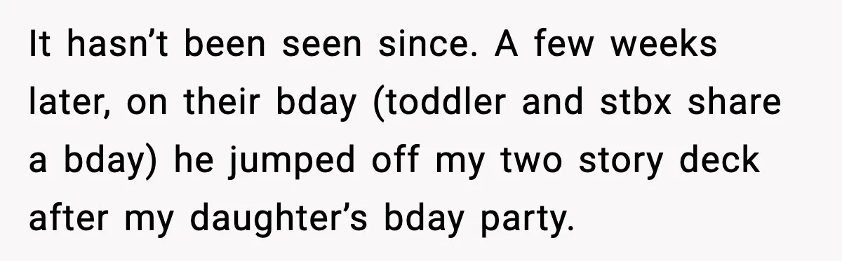 It hasn’t been seen since. A few weeks later, on their bday (toddler and stbx share a bday) he jumped off my two story deck after my daughter’s bday party.
