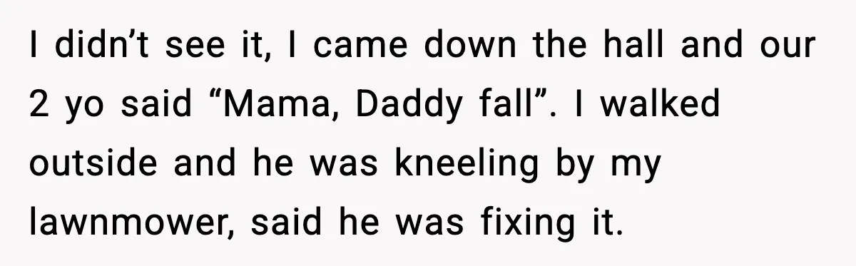 I didn’t see it, I came down the hall and our 2 yo said “Mama, Daddy fall”. I walked outside and he was kneeling by my lawnmower, said he was...