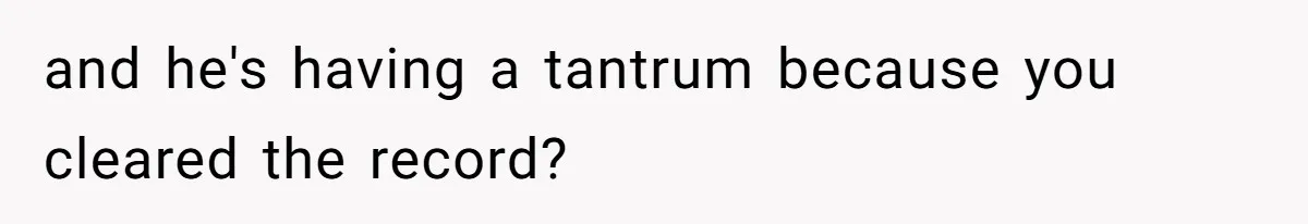 and he's having a tantrum because you cleared the record?