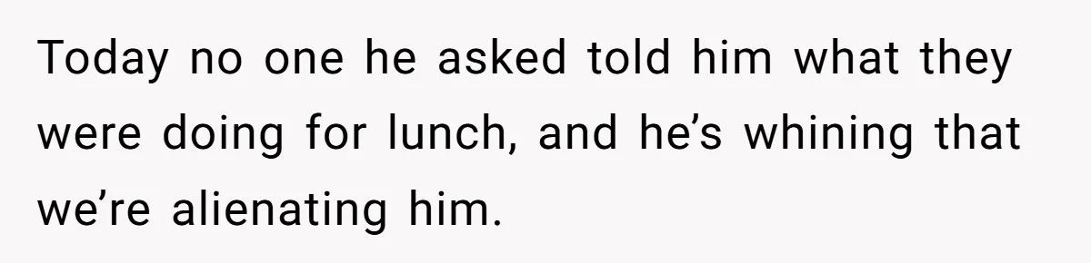Today no one he asked told him what they were doing for lunch, and he’s whining that we’re alienating him.