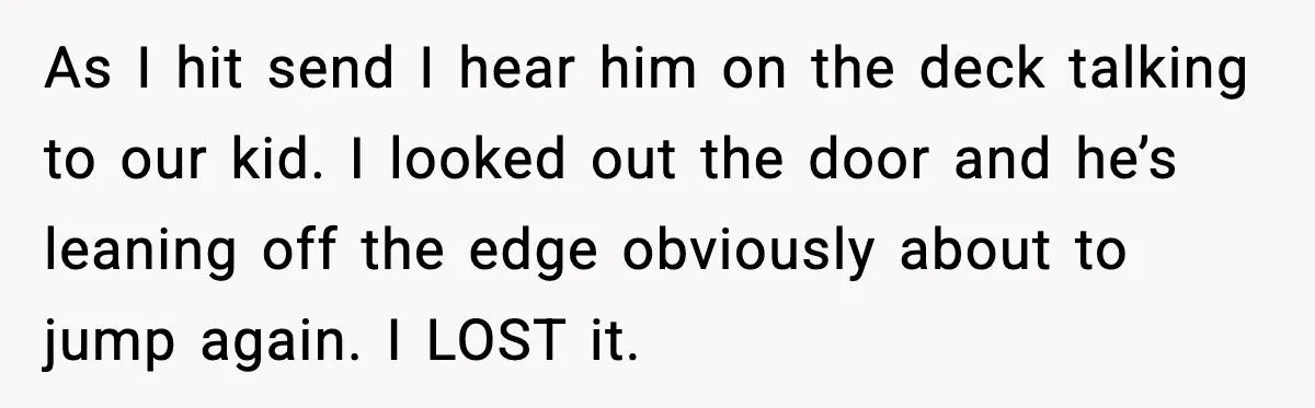 As I hit send I hear him on the deck talking to our kid. I looked out the door and he’s leaning off the edge obviously about to jump again....