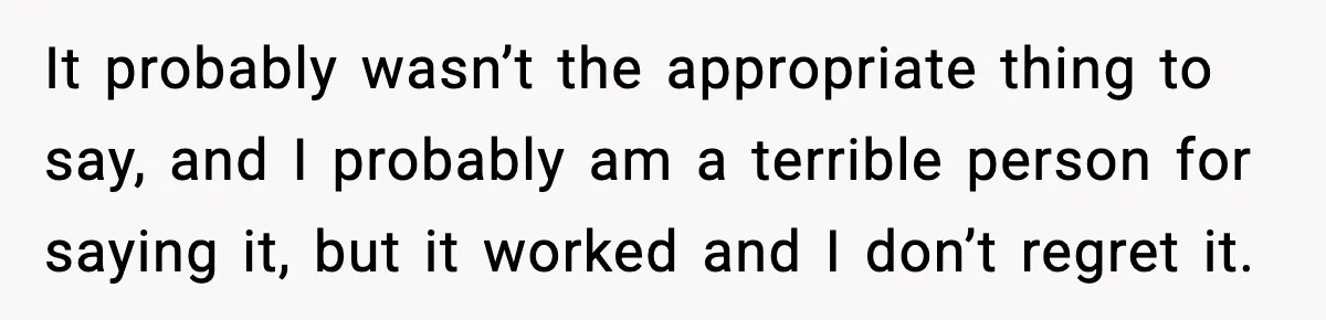 It probably wasn’t the appropriate thing to say, and I probably am a terrible person for saying it, but it worked and I don’t regret it.