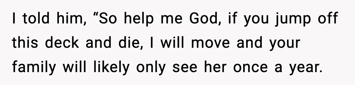I told him, “So help me God, if you jump off this deck and die, I will move and your family will likely only see her once a year.
