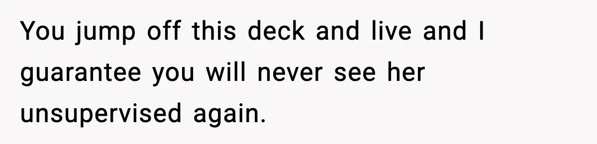 You jump off this deck and live and I guarantee you will never see her unsupervised again.